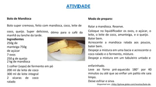 ATIVIDADE
Bolo de Mandioca
Bolo super cremoso, feito com mandioca, coco, leite de
Modo de preparo:
Ralar a mandioca. Reserve.
coco, queijo. Super delicioso,
manhã ou lanche da tarde.
Ingredientes
250g de
manteiga 750g
de açúcar
7 ovos
250 g de queijo
2 kg de mandioca
ótimo para o café da Coloque no liquidificador os ovos, o açúcar, o
leite, o leite de coco, amanteiga, e o queijo.
Bater bem.
Acrescente a mandioca ralada aos poucos,
bater bem.
Despeje a mistura em uma bacia e acrescente o
coco ralado e o fermento, misture.
Despeje a mistura em um tabuleiro untado e
1 colher (sopa) de fermento em pó
200 ml de leite de coco
300 ml de leite integral
2 xícaras de coco
ralado
enfarinhado.
Leve ao forno pré-aquecido 180° por 40
minutos ou até que ao enfiar um palito ele saia
limpo.
Deixe esfriar e sirva.
Disponível em: <http://gshow.globo.com/receitas/bolo-de-
 