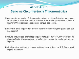ATIVIDADE 1Seno na Circunferência Trigonométrica1)Movimente o ponto P livremente sobre a circunferência, em quais quadrantes o valor do Seno é positivo e em quais quadrantes o valor é negativo? Você consegue esclarecer porque isso ocorre?2) Encontre dois ângulos tais que os valores de seno sejam iguais, por que isso ocorre?3) Alguns ângulos são chamados ângulos notáveis: 30º 45º , 60º ,verifique na circunferência trigonométrica o valor dos senos de cada um desses ângulos.4) Qual o valor máximo e o valor mínimo para o Seno de P ? Como você explica esse fato?