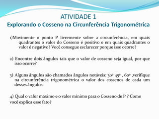 ATIVIDADE 1Explorando o Cosseno na Circunferência Trigonométrica1)Movimente o ponto P livremente sobre a circunferência, em quais quadrantes o valor do Cosseno é positivo e em quais quadrantes o valor é negativo? Você consegue esclarecer porque isso ocorre?2) Encontre dois ângulos tais que o valor de cosseno seja igual, por que isso ocorre?3) Alguns ângulos são chamados ângulos notáveis: 30º 45º , 60º ,verifique na circunferência trigonométrica o valor dos cossenos de cada um desses ângulos.4) Qual o valor máximo e o valor mínimo para o Cosseno de P ? Comovocê explica esse fato?