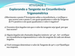 ATIVIDADE 1Explorando a Tangente na Circunferência Trigonométrica1)Movimente o ponto P livremente sobre a circunferência, e verifique o que ocorre com o ponto T, em quais quadrantes o valor da Tangente de P é positivo e em quais quadrantes o valor é negativo?2) Encontre dois ângulos tais que o valor da tangente seja igual, por que isso ocorre?3) Alguns ângulos são chamados ângulos notáveis: 30º 45º , 60º ,verifique na circunferência trigonométrica o valor da tangente de cada um desses ângulos.4) Você consegue determinar o valor da Tangente de 90º e 270º?Justifique sua resposta.