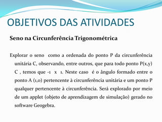 OBJETIVOS DAS ATIVIDADESSeno na Circunferência TrigonométricaExplorar o seno  como a ordenada do ponto P da circunferência unitária C, observando, entre outros, que para todo ponto P(x,y)  C , temos que -1  x  1. Neste caso  é o ângulo formado entre o ponto A (1,0) pertencente à circunferência unitária e um ponto P qualquer pertencente à circunferência. Será explorado por meio de um applet (objeto de aprendizagem de simulação) gerado no software Geogebra.