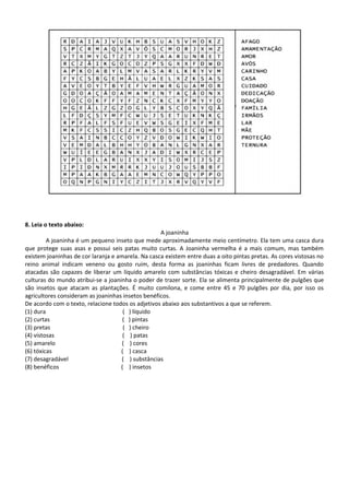 8. Leia o texto abaixo:
A joaninha
A joaninha é um pequeno inseto que mede aproximadamente meio centímetro. Ela tem uma casca dura
que protege suas asas e possui seis patas muito curtas. A Joaninha vermelha é a mais comum, mas também
existem joaninhas de cor laranja e amarela. Na casca existem entre duas a oito pintas pretas. As cores vistosas no
reino animal indicam veneno ou gosto ruim, desta forma as joaninhas ficam livres de predadores. Quando
atacadas são capazes de liberar um líquido amarelo com substâncias tóxicas e cheiro desagradável. Em várias
culturas do mundo atribui-se a joaninha o poder de trazer sorte. Ela se alimenta principalmente de pulgões que
são insetos que atacam as plantações. É muito comilona, e come entre 45 e 70 pulgões por dia, por isso os
agricultores consideram as joaninhas insetos benéficos.
De acordo com o texto, relacione todos os adjetivos abaixo aos substantivos a que se referem.
(1) dura ( ) líquido
(2) curtas ( ) pintas
(3) pretas ( ) cheiro
(4) vistosas ( ) patas
(5) amarelo ( ) cores
(6) tóxicas ( ) casca
(7) desagradável ( ) substâncias
(8) benéficos ( ) insetos
 