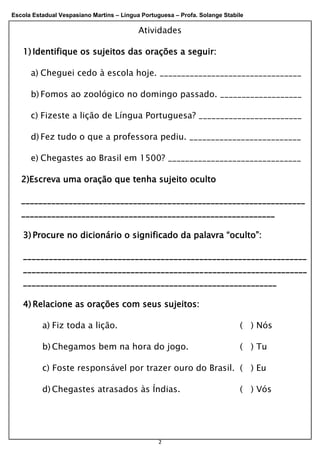 Escola Estadual Vespasiano Martins – Língua Portuguesa – Profa. Solange Stabile
2
Atividades
1) Identifique os sujeitos das orações a seguir:
a) Cheguei cedo à escola hoje. _________________________________
b) Fomos ao zoológico no domingo passado. ___________________
c) Fizeste a lição de Língua Portuguesa? ________________________
d) Fez tudo o que a professora pediu. __________________________
e) Chegastes ao Brasil em 1500? _______________________________
2)Escreva uma oração que tenha sujeito oculto
__________________________________________________________________
___________________________________________________________
3) Procure no dicionário o significado da palavra “oculto”:
__________________________________________________________________
__________________________________________________________________
___________________________________________________________
4) Relacione as orações com seus sujeitos:
a) Fiz toda a lição. ( ) Nós
b) Chegamos bem na hora do jogo. ( ) Tu
c) Foste responsável por trazer ouro do Brasil. ( ) Eu
d) Chegastes atrasados às Índias. ( ) Vós
 