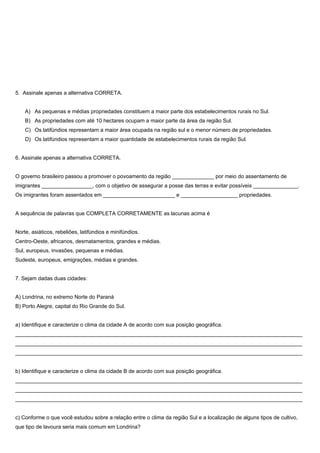5. Assinale apenas a alternativa CORRETA.


    A) As pequenas e médias propriedades constituem a maior parte dos estabelecimentos rurais no Sul.
    B) As propriedades com até 10 hectares ocupam a maior parte da área da região Sul.
    C) Os latifúndios representam a maior área ocupada na região sul e o menor número de propriedades.
    D) Os latifúndios representam a maior quantidade de estabelecimentos rurais da região Sul.


6. Assinale apenas a alternativa CORRETA.


O governo brasileiro passou a promover o povoamento da região ______________ por meio do assentamento de
imigrantes _________________, com o objetivo de assegurar a posse das terras e evitar possíveis _______________.
Os imigrantes foram assentados em ________________________ e ___________________ propriedades.


A sequência de palavras que COMPLETA CORRETAMENTE as lacunas acima é


Norte, asiáticos, rebeliões, latifúndios e minifúndios.
Centro-Oeste, africanos, desmatamentos, grandes e médias.
Sul, europeus, invasões, pequenas e médias.
Sudeste, europeus, emigrações, médias e grandes.


7. Sejam dadas duas cidades:


A) Londrina, no extremo Norte do Paraná
B) Porto Alegre, capital do Rio Grande do Sul.


a) Identifique e caracterize o clima da cidade A de acordo com sua posição geográfica.
________________________________________________________________________________________________
________________________________________________________________________________________________
________________________________________________________________________________________________


b) Identifique e caracterize o clima da cidade B de acordo com sua posição geográfica.
________________________________________________________________________________________________
________________________________________________________________________________________________
________________________________________________________________________________________________


c) Conforme o que você estudou sobre a relação entre o clima da região Sul e a localização de alguns tipos de cultivo,
que tipo de lavoura seria mais comum em Londrina?
 