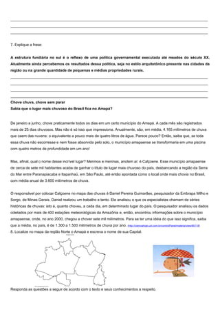 ________________________________________________________________________________________________
________________________________________________________________________________________________
________________________________________________________________________________________________


7. Explique a frase:


A estrutura fundiária no sul é o reflexo de uma política governamental executada até meados do século XX.
Atualmente ainda percebemos os resultados dessa política, seja no estilo arquitetônico presente nas cidades da
região ou na grande quantidade de pequenas e médias propriedades rurais.
________________________________________________________________________________________________
________________________________________________________________________________________________
________________________________________________________________________________________________
________________________________________________________________________________________________
Chove chuva, chove sem parar
Sabia que o lugar mais chuvoso do Brasil fica no Amapá?


De janeiro a junho, chove praticamente todos os dias em um certo município do Amapá. A cada mês são registrados
mais de 25 dias chuvosos. Mas não é só isso que impressiona. Anualmente, são, em média, 4.165 milímetros de chuva
que caem das nuvens: o equivalente a pouco mais de quatro litros de água. Parece pouco? Então, saiba que, se toda
essa chuva não escorresse e nem fosse absorvida pelo solo, o município amapaense se transformaria em uma piscina
com quatro metros de profundidade em um ano!


Mas, afinal, qual o nome desse incrível lugar? Meninos e meninas, anotem aí: é Calçoene. Esse município amapaense
de cerca de sete mil habitantes acaba de ganhar o título de lugar mais chuvoso do país, desbancando a região da Serra
do Mar entre Paranapiacaba e Itapanhaú, em São Paulo, até então apontada como o local onde mais chovia no Brasil,
com média anual de 3.600 milímetros de chuva.


O responsável por colocar Calçoene no mapa das chuvas é Daniel Pereira Guimarães, pesquisador da Embrapa Milho e
Sorgo, de Minas Gerais. Daniel realizou um trabalho e tanto. Ele analisou o que os especialistas chamam de séries
históricas de chuvas: isto é, quanto choveu, a cada dia, em determinado lugar do país. O pesquisador analisou os dados
coletados por mais de 400 estações meteorológicas da Amazônia e, então, encontrou informações sobre o município
amapaense, onde, no ano 2000, chegou a chover sete mil milímetros. Para se ter uma idéia do que isso significa, saiba
que a média, no país, é de 1.300 a 1.500 milímetros de chuva por ano. (http://cienciahoje.uol.com.br/controlPanel/materia/view/66118)
8. Localize no mapa da região Norte o Amapá e escreva o nome de sua Capital.




Responda as questões a seguir de acordo com o texto e seus conhecimentos a respeito.
 