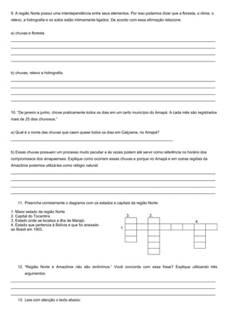 9. A região Norte possui uma interdependência entre seus elementos. Por isso podemos dizer que a floresta, o clima, o
relevo, a hidrografia e os solos estão intimamente ligados. De acordo com essa afirmação relacione:


a) chuvas e floresta
________________________________________________________________________________________________
________________________________________________________________________________________________
________________________________________________________________________________________________
________________________________________________________________________________________________


b) chuvas, relevo e hidrografia
________________________________________________________________________________________________
________________________________________________________________________________________________
________________________________________________________________________________________________
________________________________________________________________________________________________


10. “De janeiro a junho, chove praticamente todos os dias em um certo município do Amapá. A cada mês são registrados
mais de 25 dias chuvosos.”


a) Qual é o nome das chuvas que caem quase todos os dias em Calçoene, no Amapá?
____________________________________________________________________________


b) Essas chuvas possuem um processo muito peculiar e às vezes podem até servir como referência no horário dos
compromissos dos amapaenses. Explique como ocorrem essas chuvas e porque no Amapá e em outras regiões da
Amazônia podemos utilizá-las como relógio natural.
________________________________________________________________________________________________
________________________________________________________________________________________________
________________________________________________________________________________________________
________________________________________________________________________________________________

    11. Preencha corretamente o diagrama com os estados e capitais da região Norte:

1. Maior estado da região Norte
2. Capital do Tocantins                                             3.          2.
3. Estado onde se localiza a ilha de Marajó.                                                              4.
4. Estado que pertencia à Bolívia e que foi anexado
ao Brasil em 1903.                                             1.




    12. “Região Norte e Amazônia não são sinônimos.” Você concorda com essa frase? Explique utilizando três
        argumentos.
________________________________________________________________________________________________
________________________________________________________________________________________________
________________________________________________________________________________________________
    13. Leia com atenção o texto abaixo:
 