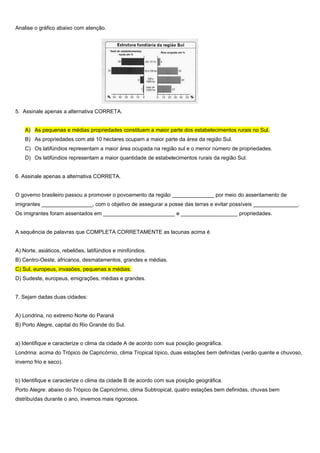Analise o gráfico abaixo com atenção.




5. Assinale apenas a alternativa CORRETA.


    A) As pequenas e médias propriedades constituem a maior parte dos estabelecimentos rurais no Sul.
    B) As propriedades com até 10 hectares ocupam a maior parte da área da região Sul.
    C) Os latifúndios representam a maior área ocupada na região sul e o menor número de propriedades.
    D) Os latifúndios representam a maior quantidade de estabelecimentos rurais da região Sul.


6. Assinale apenas a alternativa CORRETA.


O governo brasileiro passou a promover o povoamento da região ______________ por meio do assentamento de
imigrantes _________________, com o objetivo de assegurar a posse das terras e evitar possíveis _______________.
Os imigrantes foram assentados em ________________________ e ___________________ propriedades.


A sequência de palavras que COMPLETA CORRETAMENTE as lacunas acima é


A) Norte, asiáticos, rebeliões, latifúndios e minifúndios.
B) Centro-Oeste, africanos, desmatamentos, grandes e médias.
C) Sul, europeus, invasões, pequenas e médias.
D) Sudeste, europeus, emigrações, médias e grandes.


7. Sejam dadas duas cidades:


A) Londrina, no extremo Norte do Paraná
B) Porto Alegre, capital do Rio Grande do Sul.


a) Identifique e caracterize o clima da cidade A de acordo com sua posição geográfica.
Londrina: acima do Trópico de Capricórnio, clima Tropical típico, duas estações bem definidas (verão quente e chuvoso,
inverno frio e seco).


b) Identifique e caracterize o clima da cidade B de acordo com sua posição geográfica.
Porto Alegre: abaixo do Trópico de Capricórnio, clima Subtropical, quatro estações bem definidas, chuvas bem
distribuídas durante o ano, invernos mais rigorosos.
 