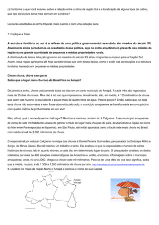 c) Conforme o que você estudou sobre a relação entre o clima da região Sul e a localização de alguns tipos de cultivo,
que tipo de lavoura seria mais comum em Londrina?


Lavouras adaptadas ao clima tropical, mais quente e com uma estação seca.


7. Explique a frase:


A estrutura fundiária no sul é o reflexo de uma política governamental executada até meados do século XX.
Atualmente ainda percebemos os resultados dessa política, seja no estilo arquitetônico presente nas cidades da
região ou na grande quantidade de pequenas e médias propriedades rurais.
A distribuição de terras feita pelo governo em meados do século XX atraiu imigrantes europeus para a Região Sul.
Assim, essa região apresenta até hoje características que vem dessa época, como o estilo das construções e a estrutura
fundiária baseada em pequenas e médias propriedades.


Chove chuva, chove sem parar
Sabia que o lugar mais chuvoso do Brasil fica no Amapá?


De janeiro a junho, chove praticamente todos os dias em um certo município do Amapá. A cada mês são registrados
mais de 25 dias chuvosos. Mas não é só isso que impressiona. Anualmente, são, em média, 4.165 milímetros de chuva
que caem das nuvens: o equivalente a pouco mais de quatro litros de água. Parece pouco? Então, saiba que, se toda
essa chuva não escorresse e nem fosse absorvida pelo solo, o município amapaense se transformaria em uma piscina
com quatro metros de profundidade em um ano!


Mas, afinal, qual o nome desse incrível lugar? Meninos e meninas, anotem aí: é Calçoene. Esse município amapaense
de cerca de sete mil habitantes acaba de ganhar o título de lugar mais chuvoso do país, desbancando a região da Serra
do Mar entre Paranapiacaba e Itapanhaú, em São Paulo, até então apontada como o local onde mais chovia no Brasil,
com média anual de 3.600 milímetros de chuva.


O responsável por colocar Calçoene no mapa das chuvas é Daniel Pereira Guimarães, pesquisador da Embrapa Milho e
Sorgo, de Minas Gerais. Daniel realizou um trabalho e tanto. Ele analisou o que os especialistas chamam de séries
históricas de chuvas: isto é, quanto choveu, a cada dia, em determinado lugar do país. O pesquisador analisou os dados
coletados por mais de 400 estações meteorológicas da Amazônia e, então, encontrou informações sobre o município
amapaense, onde, no ano 2000, chegou a chover sete mil milímetros. Para se ter uma idéia do que isso significa, saiba
que a média, no país, é de 1.300 a 1.500 milímetros de chuva por ano. (http://cienciahoje.uol.com.br/controlPanel/materia/view/66118)
8. Localize no mapa da região Norte o Amapá e escreva o nome de sua Capital.



                                                                Amapá -
                                                                Macapá
 