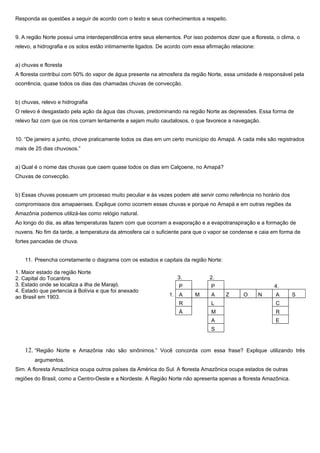 Responda as questões a seguir de acordo com o texto e seus conhecimentos a respeito.


9. A região Norte possui uma interdependência entre seus elementos. Por isso podemos dizer que a floresta, o clima, o
relevo, a hidrografia e os solos estão intimamente ligados. De acordo com essa afirmação relacione:


a) chuvas e floresta
A floresta contribui com 50% do vapor de água presente na atmosfera da região Norte, essa umidade é responsável pela
ocorrência, quase todos os dias das chamadas chuvas de convecção.


b) chuvas, relevo e hidrografia
O relevo é desgastado pela ação da água das chuvas, predominando na região Norte as depressões. Essa forma de
relevo faz com que os rios corram lentamente e sejam muito caudalosos, o que favorece a navegação.


10. “De janeiro a junho, chove praticamente todos os dias em um certo município do Amapá. A cada mês são registrados
mais de 25 dias chuvosos.”


a) Qual é o nome das chuvas que caem quase todos os dias em Calçoene, no Amapá?
Chuvas de convecção.


b) Essas chuvas possuem um processo muito peculiar e às vezes podem até servir como referência no horário dos
compromissos dos amapaenses. Explique como ocorrem essas chuvas e porque no Amapá e em outras regiões da
Amazônia podemos utilizá-las como relógio natural.
Ao longo do dia, as altas temperaturas fazem com que ocorram a evaporação e a evapotranspiração e a formação de
nuvens. No fim da tarde, a temperatura da atmosfera cai o suficiente para que o vapor se condense e caia em forma de
fortes pancadas de chuva.


    11. Preencha corretamente o diagrama com os estados e capitais da região Norte:

1. Maior estado da região Norte
2. Capital do Tocantins                                            3.           2.
3. Estado onde se localiza a ilha de Marajó.                       P             P                        4.
4. Estado que pertencia à Bolívia e que foi anexado
ao Brasil em 1903.                                             1. A       M      A     Z      O       N    A     S
                                                                   R             L                         C
                                                                   Á             M                         R
                                                                                 A                         E
                                                                                 S


    12. “Região Norte e Amazônia não são sinônimos.” Você concorda com essa frase? Explique utilizando três
        argumentos.
Sim. A floresta Amazônica ocupa outros países da América do Sul. A floresta Amazônica ocupa estados de outras
regiões do Brasil, como a Centro-Oeste e a Nordeste. A Região Norte não apresenta apenas a floresta Amazônica.
 