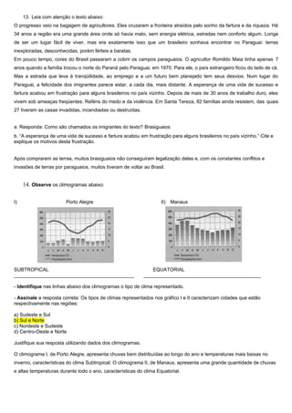 13. Leia com atenção o texto abaixo:
O progresso veio na bagagem de agricultores. Eles cruzaram a fronteira atraídos pelo sonho da fartura e da riqueza. Há
34 anos a região era uma grande área onde só havia mato, sem energia elétrica, estradas nem conforto algum. Longe
de ser um lugar fácil de viver, mas era exatamente isso que um brasileiro sonhava encontrar no Paraguai: terras
inexploradas, desconhecidas, porém férteis e baratas.
Em pouco tempo, cores do Brasil passaram a cobrir os campos paraguaios. O agricultor Romildo Maia tinha apenas 7
anos quando a família trocou o norte do Paraná pelo Paraguai, em 1970. Para ele, o país estrangeiro ficou do lado de cá.
Mas a estrada que leva à tranqüilidade, ao emprego e a um futuro bem planejado tem seus desvios. Num lugar do
Paraguai, a felicidade dos imigrantes parece estar, a cada dia, mais distante. A esperança de uma vida de sucesso e
fartura acabou em frustração para alguns brasileiros no país vizinho. Depois de mais de 30 anos de trabalho duro, eles
vivem sob ameaças freqüentes. Reféns do medo e da violência. Em Santa Tereza, 82 famílias ainda resistem, das quais
27 tiveram as casas invadidas, incendiadas ou destruídas.


a. Responda: Como são chamados os imigrantes do texto? Brasiguaios
b. “A esperança de uma vida de sucesso e fartura acabou em frustração para alguns brasileiros no país vizinho.” Cite e
explique os motivos desta frustração.


Após comprarem as terras, muitos brasiguaios não conseguiram legalização delas e, com os constantes conflitos e
invasões de terras por paraguaios, muitos tiveram de voltar ao Brasil.


     14. Observe os climogramas abaixo:

I)                      Porto Alegre                                II) Manaus




SUBTROPICAL                                                    EQUATORIAL
____________________________________________                ___________________________________________

- Identifique nas linhas abaixo dos climogramas o tipo de clima representado.

- Assinale a resposta correta: Os tipos de climas representados nos gráfico I e II caracterizam cidades que estão
respectivamente nas regiões:

a) Sudeste e Sul
b) Sul e Norte
c) Nordeste e Sudeste
d) Centro-Oeste e Norte

Justifique sua resposta utilizando dados dos climogramas.

O climograma I, de Porto Alegre, apresenta chuvas bem distribuídas ao longo do ano e temperaturas mais baixas no
inverno, características do clima Subtropical. O climograma II, de Manaus, apresenta uma grande quantidade de chuvas
e altas temperaturas durante todo o ano, características do clima Equatorial.
 