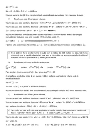 ∆V = V’(a) . ∆a
∆V = 48 . (0,01) = 0,48 m³ = 484848480 litros0 litros0 litros0 litros
Houve o aumento de 480 litros no volume total, provocado pelo aumento de 1 cm na aresta do cubo.
II) Resolvendo pela diferença dos volumes:
Volume de água para a cisterna de aresta 4 metros: V = a³ , portanto V(4) = 64 m³ = 64.000 litros
Volume de água para a cisterna de aresta 4,01 metros: V = a³ , portanto V(4,01) = 64,481 m³ = 64.481 L
∆V = variação do volume = 64,481 – 64 = 0,481 m³ = 481 litros
Houve uma diferença entre os resultados obtidos nos itens I e II devido ao fato da taxa de variação
(derivada) ser calculada para uma variação infinitesimal da aresta “a”.
∆a = 0,01 m e da = 0,000000000000000000000000000....001 m
Fizemos uma aproximação no item I de ∆a = da , com isso calculamos um resultado aproximado de ∆V.
3) Se o pedreiro fez a aresta interna do cubo com a medida de 3,98 metros (ou seja, fez 2 cm a
menos do que a medida planejada), qual será a diminuição de volume esperado da cisterna?
Resolver utilizando I) derivadas e II) diferenças de volume.
I) Resolvendo utilizando o cálculo de derivadas.
ௗ௏
ௗ௔
= ܸᇱ
(ܽ) portanto dV = V’(a) . da ou seja ∆V = V’(a) . ∆a
Para aresta = 4 metros, como V’(a) = 3a², temos que V’(4) = 48
A variação na aresta (∆a) foi de -2 cm, ou seja -0,02 m, portanto a variação no volume será de
aproximadamente:
∆V = V’(a) . ∆a
∆V = 48 . (-0,02) = -0,96 m³ = 960 litros a menos
Houve uma diminuição de 960 litros no volume total, provocado pela redução de 2 cm na aresta do cubo.
II) Resolvendo pela diferença dos volumes:
Volume de água para a cisterna de aresta 4 metros: V = a³ , portanto V = 64 m³ = 64.000 litros
Volume de água para a cisterna de aresta 3,98 metros: V = a³ , portanto V = 63,045 m³ = 63.045 litros
∆V = variação do volume = 63.045 – 64 = - 0,955 m³ = - 955 litros
4) Se o cubo era para ter 2 metros de aresta interna, qual a variação do volume caso a medida real
fosse: I) aresta = 1,97m (∆a= -0,03) e II) aresta = 2,04m (∆a= 0,04) ?
Volume do cubo para aresta = 2 m: V(a)= a³ , V(2)= 8 m³ = 8.000 litros , V’(a) = 3a², temos que V’(2) =12
∆V = V’(a) . ∆a
I) ∆V = 12 . (-0,03) = -0,36 m³ = -360 litros II) ∆V = 12 . (0,04) = 0,48 m³ = 480 litros
 