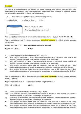 Exercício 2
Um tanque de armazenamento de petróleo, na forma cilíndrica, será pintado com uma tinta para
impermeabilização especial. Todo o seu interior será impermeabilizado. O tanque foi projetado para ter
raio de 15 metros e altura de 12 metros (medidas internas).
I) Qual a área da superfície que deverá ser pintada (em m²)?
r = raio do cilindro h = altura do cilindro π = 3,14
Área do círculo = Ac = π r²
Área lateral do cilindro = Al = 2 π r h
Área da superfície interna total do cilindro em função do raio e altura: As(r,h) = 2 π r² + 2 π r .h
Para as questões de II até VI , iremos adotar que a altura ficou constante (h = 12m), variando apenas o
raio, portanto:
A(r) = 2 π r² + 2 π r . 12 Área interna total em função do raio r
A(r) = 2 π r² + 24 π r A(15) =
II) Qual o significado de dA/dr ? Determine A’(r) e A’(15) .
III) Se o raio do cilindro for 15,03 m, aproximadamente quantos m² de área a mais deverão ser
pintados? Resolver utilizando a) derivadas e b) diferenças de superfícies.
IV) Se o raio do cilindro for 14,99 m, aproximadamente quantos m² de área a menos deverão ser
pintados? Resolver utilizando a) derivadas e b) diferenças de superfícies.
V) Se o projeto do cilindro fosse para ser construído com raio de 9 metros (e altura 12m),
aproximadamente quantos m² a mais de área seria pintada se a medida real do raio for 9,03 m?
VI) Se o projeto do cilindro fosse para ser construído com raio de 20 metros (e altura 12m),
aproximadamente quantos m² a menos de área seria pintada se a medida real do raio for 19,97 m?
Para as questões de VII até XI , iremos adotar que o raio ficou constante (r = 15m), variando apenas a
altura (h), portanto:
A(h) = 2 π (15)² + 2 π .15 . h Área interna total em função da altura h
A(h) = 450 π + 30 π h A(12) =
VII) Qual o significado de dA/dh ? Determine A’(h) e A’(12) .
VIII) Se a altura for 12,03 m, aproximadamente quantos m² de área a mais deverão ser pintados?
Resolver utilizando a) derivadas e b) diferenças de superfícies.
IX) Se a altura for de 11,98 m, aproximadamente quantos m² de área a menos deverão ser pintados?
Resolver utilizando a) derivadas e b) diferenças de superfícies.
X) Se o projeto do cilindro fosse para ser construído com altura de 7 metros (e raio 15m),
aproximadamente quantos m² a mais de área seria pintada se a medida real da altura for 7,05 m?
XI) Se o projeto do cilindro fosse para ser construído com altura de 18 metros (e raio 15m),
aproximadamente quantos m² a menos de área seria pintada se a medida real do raio for 17,96 m?
 