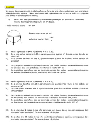 Exercício 3
Um tanque de armazenamento de gás liquefeito, na forma de uma esfera, será pintado com uma tinta de
impermeabilização especial. Todo o seu interior será impermeabilizado. O tanque esférico foi projetado
para ter raio de 5 metros (medida interna).
I) Qual a área da superfície interna que deverá ser pintada (em m²) e qual a sua capacidade
máxima de armazenamento (volume em m³) de gás.
r = raio interno da esfera π = 3,14
Área da esfera = A(r) = 4 π r²
Volume da esfera = V(r) =
ସగ௥³
ଷ
II) Qual o significado de dA/dr ? Determine A’(r) e A’(5) .
III) Se o raio real da esfera for 5,03 m, aproximadamente quantos m² de área a mais deverão ser
pintados?
IV) Se o raio real da esfera for 4,96 m, aproximadamente quantos m² de área a menos deverão ser
pintados?
V) Se o projeto da esfera fosse para ser construído com raio de 6 metros, aproximadamente quantos
m² a mais de área seria pintada se a medida real do raio for 6,01 m?
VI) Se o projeto da esfera fosse para ser construído com raio de 4 metros , aproximadamente quantos
m² a menos de área seria pintada se a medida real do raio for 3,97 m?
VII) Qual o significado de dV/dr ? Determine V’(r) e V’(5) .
VIII) Se o raio real da esfera for 5,03 m, aproximadamente quantos m³ de volume a mais poderão ser
armazenados?
IX) Se o raio real da esfera for 4,96 m, aproximadamente quantos m³ de volume a menos poderão ser
armazenados?
X) Se o projeto da esfera fosse para ser construído com raio de 6 metros, aproximadamente quantos
m³ de volume a mais poderão ser armazenados se a medida real do raio for 6,01 m?
XI) Se o projeto da esfera fosse para ser construído com raio de 4 metros , aproximadamente quantos
m³ de volume a menos poderão ser armazenados se a medida real do raio for 3,97 m?
XII) Se a esfera tiver 2 metros de raio e for construída com chapas de aço inox, com espessura de 3
cm, qual o peso da estrutura? Densidade do inox = 7,85 g/cm³
XIII) Se a esfera tiver 3,5 metros de raio e for construída com chapas de aço inox, com espessura de 4
cm, qual o peso da estrutura? Densidade do inox = 7,85 g/cm³
 