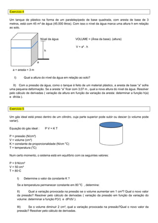 Exercício 4
Um tanque de plástico na forma de um paralelepípedo de base quadrada, com aresta de base de 3
metros, está com 45 m³ de água (45.000 litros). Com isso o nível da água marca uma altura h em relação
ao solo.
Nível da água VOLUME = (Área da base). (altura)
V = a² . h
h
a
a = aresta = 3 m
I) Qual a altura do nível da água em relação ao solo?
II) Com a pressão da água, como o tanque é feito de um material plástico, a aresta de base “a” sofre
uma pequena deformação. Se a aresta “a” ficar com 3,07 m , qual a nova altura do nível da água. Resolver
pelo cálculo de derivadas ( variação da altura em função da variação da aresta: determinar a função h(a)
e dh/da ).
Exercício 5
Um gás ideal está preso dentro de um cilindro, cuja parte superior pode subir ou descer (o volume pode
variar).
Equação do gás ideal : P V = K T
P = pressão (N/cm²)
V = volume (cm³)
K = constante de proporcionalidade (N/cm o
C)
T = temperatura (o
C)
Num certo momento, o sistema está em equilíbrio com os seguintes valores:
P = 9 N/cm²
V = 50 cm³
T = 80◦C
I) Determine o valor da constante K ?
Se a temperatura permanecer constante em 80 o
C , determine:
II) Qual a variação provocada na pressão se o volume aumentar em 1 cm³? Qual o novo valor
da pressão? Resolver pelo cálculo de derivadas ( variação da pressão em função da variação do
volume: determinar a função P(V) e dP/dV ).
III) Se o volume diminuir 2 cm³, qual a variação provocada na pressão?Qual o novo valor da
pressão? Resolver pelo cálculo de derivadas.
 
