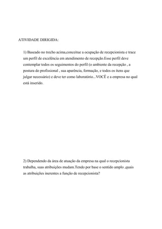 ATIVIDADE DIRIGIDA:
1) Baseado no trecho acima,conceitue a ocupação de recepcionista e trace
um perfil de excelência em atendimento de recepção.Esse perfil deve
contemplar todos os seguimentos do perfil (o ambiente da recepção , a
postura do profissional , sua aparência, formação, e todos os ítens que
julgar necessário) e deve ter como laboratório...VOCÊ e a empresa no qual
está inserido.
2) Dependendo da área de atuação da empresa na qual o recepcionista
trabalha, suas atribuições mudam.Tendo por base o sentido amplo ,quais
as atribuições inerentes a função de recepcionista?
 