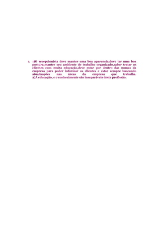 1. 1)O recepcionista deve manter uma boa aparencia,deve ter uma boa
postura,manter seu ambiente de trabalho organizado,saber tratar os
clientes com muita educação,deve estar por dentro das nomas da
empresa para poder informar os clientes e estar sempre buscando
atualisações nas áreas da empresa que trabalha.
2)A educação, e o conhecimente são inseparáveis desta profissão.
 