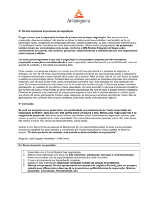 4º. Os três momentos do processo de negociação

É lugar comum que a preparação é a base do sucesso em qualquer negociação. Mas para uma ótima
preparação, deve-se considerar, não apenas as óticas de todas as partes envolvidas, mas também as de um
observador neutro. Igualmente as perspectivas otimista, realista e pessimista, ou seja, é preciso ter presente que a
"Lei de Murphy" existe. Para levar em conta todos estes fatores, utilizo a matriz de preparação. Na preparação,
também devem ser consideradas cinco áreas, conforme o MIN (Modelo Integrado de Negociação):
conhecimento do assunto, três cenários, processos, relacionamentos e realidade pessoal dos negociadores
como crenças e valores.

Um outro ponto importante é que toda a negociação é um processo composto por três momentos:
preparação, execução e controle/avaliação e que a negociação não acaba quando o acordo foi firmado, mas sim
quando foi cumprido. E tem gente que esquece disto.

Certa ocasião, uma empresa solicitou um produto com 24 mil horas de vida útil e o vendedor só dispunha, e
entregou, um com 12 mil horas. Quando perguntado ao gerente comercial por que havia feito aquilo, a resposta foi:
lá ninguém controla nada e quem compra não é quem usa o produto. Além do mais, não há um bom banco de dados
e sistema de comunicação interna. Também deve-se considerar que existem as chamadas empresas com números
imbatíveis, que não são de alto nível, como pode parecer à primeira vista. São empresas em que nada bate com
nada. Os números do financeiro não batem com os do comercial e os da produção. O fato é que existe o resultado
ganha/perde, ao contrário do que afirma o maior especialista. Um outro exemplo é o de uma empresa de consultoria
que na hora de fazer a venda manda os seus melhores especialistas. Na hora de fazer o projeto manda o estagiário.
Devemos ter presente que o repertório de truques para enganar o outro lado é bastante elevado e constitui aquilo
que chamo de táticas ganha/perde. Existem duas categorias: as falcatruas e as táticas psicológicas. Quem falar de
ganha/ganha sem conhecer este conjunto de táticas, pode estar sendo profundamente ingênuo.

5º. Conclusão

Se você me perguntar se eu gostei de ter me aprofundado no conhecimento do “maior especialista em
negociação do Brasil”, diria que sim. Mas vamos baixar um pouco a bola. Menos, pois negociação não é só
barganha de propostas. Além disto, posso afirmar que existem outros consultores em negociação que tem, pelo
menos, a mesma competência do maior especialista. Nos meus relacionamentos pessoais posso citar, pelo menos
três nomes. Fora do meu círculo de relacionamentos, outros tantos.

Quanto a mim, faço minhas as palavras de Muhammad Ali, um extraordinário lutador de boxe que foi campeão
mundial da categoria dos peso pesados e considerado por muitos especialistas o maior pugilista de todos os
tempos: “Eu bem que tento ser modesto, mas quando eu tento me faltam os argumentos”.

Artigo de: José Augusto Wanderley - HSM Online

Em Grupo responder as questões:


    1.   Como lidar com a "Lei de Murphy" nas negociações
    2.   Elabore uma negociação com base nos três momentos: preparação, execução e controle/avaliação .
         Preencha as etapas com as argumentações pertinentes para cada uma delas.
    3.   O que o grupo entende por barganha de propostas.
    4.   Explique o que entende por negociação conduzida na base da solução de problemas.
    5.   Elabore uma proposta Técnica apresentando sua empresa de Logística (Fictícia), para um prospect,
         ressalte seus diferenciais e descreva já na proposta sua política/técnicas de negociação. (Valores,
         Descontos, Concessões, Parcelamentos, etc)
 