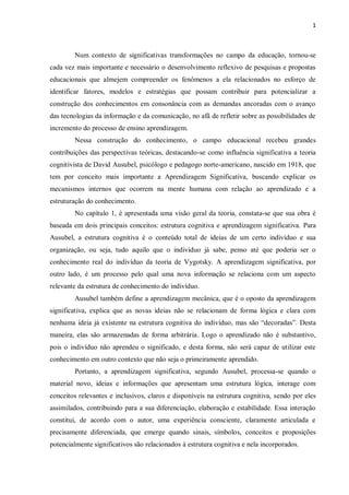 1
Num contexto de significativas transformações no campo da educação, tornou-se
cada vez mais importante e necessário o desenvolvimento reflexivo de pesquisas e propostas
educacionais que almejem compreender os fenômenos a ela relacionados no esforço de
identificar fatores, modelos e estratégias que possam contribuir para potencializar a
construção dos conhecimentos em consonância com as demandas ancoradas com o avanço
das tecnologias da informação e da comunicação, no afã de refletir sobre as possibilidades de
incremento do processo de ensino aprendizagem.
Nessa construção do conhecimento, o campo educacional recebeu grandes
contribuições das perspectivas teóricas, destacando-se como influência significativa a teoria
cognitivista de David Ausubel, psicólogo e pedagogo norte-americano, nascido em 1918, que
tem por conceito mais importante a Aprendizagem Significativa, buscando explicar os
mecanismos internos que ocorrem na mente humana com relação ao aprendizado e a
estruturação do conhecimento.
No capítulo 1, é apresentada uma visão geral da teoria, constata-se que sua obra é
baseada em dois principais conceitos: estrutura cognitiva e aprendizagem significativa. Para
Ausubel, a estrutura cognitiva é o conteúdo total de ideias de um certo indivíduo e sua
organização, ou seja, tudo aquilo que o indivíduo já sabe, penso até que poderia ser o
conhecimento real do indivíduo da teoria de Vygotsky. A aprendizagem significativa, por
outro lado, é um processo pelo qual uma nova informação se relaciona com um aspecto
relevante da estrutura de conhecimento do indivíduo.
Ausubel também define a aprendizagem mecânica, que é o oposto da aprendizagem
significativa, explica que as novas ideias não se relacionam de forma lógica e clara com
nenhuma ideia já existente na estrutura cognitiva do indivíduo, mas são “decoradas”. Desta
maneira, elas são armazenadas de forma arbitrária. Logo o aprendizado não é substantivo,
pois o indivíduo não aprendeu o significado, e desta forma, não será capaz de utilizar este
conhecimento em outro contexto que não seja o primeiramente aprendido.
Portanto, a aprendizagem significativa, segundo Ausubel, processa-se quando o
material novo, ideias e informações que apresentam uma estrutura lógica, interage com
conceitos relevantes e inclusivos, claros e disponíveis na estrutura cognitiva, sendo por eles
assimilados, contribuindo para a sua diferenciação, elaboração e estabilidade. Essa interação
constitui, de acordo com o autor, uma experiência consciente, claramente articulada e
precisamente diferenciada, que emerge quando sinais, símbolos, conceitos e proposições
potencialmente significativos são relacionados à estrutura cognitiva e nela incorporados.
 