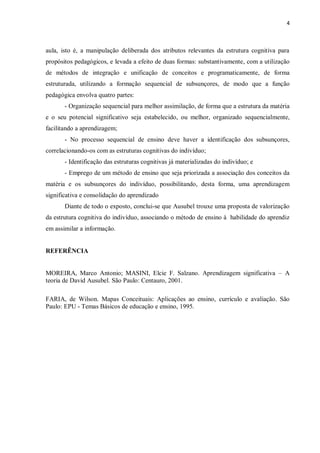 4
aula, isto é, a manipulação deliberada dos atributos relevantes da estrutura cognitiva para
propósitos pedagógicos, e levada a efeito de duas formas: substantivamente, com a utilização
de métodos de integração e unificação de conceitos e programaticamente, de forma
estruturada, utilizando a formação sequencial de subsunçores, de modo que a função
pedagógica envolva quatro partes:
- Organização sequencial para melhor assimilação, de forma que a estrutura da matéria
e o seu potencial significativo seja estabelecido, ou melhor, organizado sequencialmente,
facilitando a aprendizagem;
- No processo sequencial de ensino deve haver a identificação dos subsunçores,
correlacionando-os com as estruturas cognitivas do indivíduo;
- Identificação das estruturas cognitivas já materializadas do indivíduo; e
- Emprego de um método de ensino que seja priorizada a associação dos conceitos da
matéria e os subsunçores do indivíduo, possibilitando, desta forma, uma aprendizagem
significativa e consolidação do aprendizado
Diante de todo o exposto, conclui-se que Ausubel trouxe uma proposta de valorização
da estrutura cognitiva do indivíduo, associando o método de ensino à habilidade do aprendiz
em assimilar a informação.
REFERÊNCIA
MOREIRA, Marco Antonio; MASINI, Elcie F. Salzano. Aprendizagem significativa – A
teoria de David Ausubel. São Paulo: Centauro, 2001.
FARIA, de Wilson. Mapas Conceituais: Aplicações ao ensino, currículo e avaliação. São
Paulo: EPU - Temas Básicos de educação e ensino, 1995.
 
