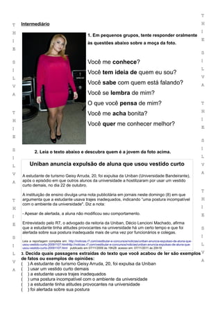 T

T   Intermediário                                                                                                                  H

H                                                                                                                                  I
                                                   1. Em pequenos grupos, tente responder oralmente
I                                                                                                                                  E
                                                   às questões abaixo sobre a moça da foto.
E
                                                                                                                                   S

S                                                  Você me conhece?                                                                I

I                                                                                                                                  L
                                                   Você tem ideia de quem eu sou?
L                                                                                                                                  V
                                                   Você sabe com quem está falando?                                                A
V

A                                                  Você se lembra de mim?
                                                   O que você pensa de mim?                                                        T

                                                                                                                                   H
T                                                  Você me acha bonita?
H                                                                                                                                  I
                                                   Você quer me conhecer melhor?                                                   E
I

E
                                                                                                                                   S

S                                                                                                                                  I
            2. Leia o texto abaixo e descubra quem é a jovem da foto acima.
I                                                                                                                                  L

L        Uniban anuncia expulsão de aluna que usou vestido curto                                                                   V

V                                                                                                                                  A
    A estudante de turismo Geisy Arruda, 20, foi expulsa da Uniban (Universidade Bandeirante),
A   após o episódio em que outros alunos da universidade a hostilizaram por usar um vestido
    curto demais, no dia 22 de outubro.
                                                                                                                                   T
    A instituição de ensino divulga uma nota publicitária em jornais neste domingo (8) em que
T   argumenta que a estudante usava trajes inadequados, indicando “uma postura incompatível                                        H
    com o ambiente da universidade". Diz a nota:
H                                                                                                                                  I
    - Apesar de alertada, a aluna não modificou seu comportamento.                                                                 E
I

E   Entrevistado pelo R7, o advogado da reitoria da Uniban, Décio Lencioni Machado, afirma
    que a estudante tinha atitudes provocantes na universidade há um certo tempo e que foi                                         S
    alertada sobre sua postura inadequada mais de uma vez por funcionários e colegas.
S                                                                                                                                  I
    Leia a reportagem completa em: http://noticias.r7.com/vestibular-e-concursos/noticias/uniban-anuncia-expulsao-de-aluna-que-
I   usou-vestido-curto-20091107.htmlhttp://noticias.r7.com/vestibular-e-concursos/noticias/uniban-anuncia-expulsao-de-aluna-que-   L
    usou-vestido-curto-20091107.html publicado em 07/11/2009 às 19h28: acesso em: 07/11/2011 às 20h18

L   3. Decida quais passagens extraídas do texto que você acabou de ler são exemplos V
    de fatos ou exemplos de opiniões:                                                                                              A
V
    ( ) A estudante de turismo Geisy Arruda, 20, foi expulsa da Uniban
A   ( ) usar um vestido curto demais
    ( ) a estudante usava trajes inadequados
    ( ) uma postura incompatível com o ambiente da universidade
    ( ) a estudante tinha atitudes provocantes na universidade
    ( ) foi alertada sobre sua postura
 