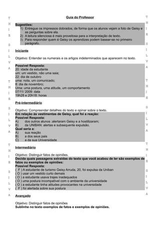 T                                     Guia do Professor                                   T

H                                                                                         H
    Sugestões:
I     1) Entregue os impressos dobrados, de forma que os alunos vejam a foto de Geisy e   I
         as perguntas sobre ela.
E                                                                                         E
      2) A leitura silenciosa é mais proveitosa para a interpretação de texto.
      3) Para responder quem é Geisy os aprendizes podem basear-se no primeiro
S
         parágrafo.                                                                       S

I   Iniciante                                                                             I

L                                                                                         L
    Objetivo: Entender os numerais e os artigos indeterminados que aparecem no texto.
V                                                                                         V
    Possível Resposta:                                                                    A
A   20: idade da estudante
    um: um vestido, não uma saia;
    22: dia de outubro
T   uma: nota, um comunicado;                                                             T
    8: dia de novembro;
H                                                                                         H
    Uma: uma postura, uma atitude, um comportamento
I   07/11/ 2009: data                                                                     I
    19h28 e 20h18: horas
E                                                                                         E
    Pré-intermediário
S                                                                                         S
    Objetivo: Compreender detalhes do texto e opinar sobre o texto.
I   Em relação às vestimentas de Geisy, qual foi a reação:                                I
    Possível Resposta:                                                                    L
L
    A)     dos outros alunos :alertaram Geisy e a hostilizaram;
V   B)     da UNIBAN: alertas e subsequente expulsão.                                     V
    Qual seria a:                                                                         A
A   A)     sua reação
    B)     a dos seus pais
    C)     a da sua Universidade
T                                                                                         T
    Intermediário
H                                                                                         H

I   Objetivo: Distinguir fatos de opiniões.                                               I
    Decida quais passagens extraídas do texto que você acabou de ler são exemplos de
E   fatos ou exemplos de opiniões:                                                        E
    Possível Resposta:
    ( F ) A estudante de turismo Geisy Arruda, 20, foi expulsa da Uniban                  S
S
    ( O ) usar um vestido curto demais
I   ( O ) a estudante usava trajes inadequados                                            I
    ( O ) uma postura incompatível com o ambiente da universidade                         L
L   ( O ) a estudante tinha atitudes provocantes na universidade
V   ( F ) foi alertada sobre sua postura                                                  V

A                                                                                         A
    Avançado

    Objetivo: Distinguir fatos de opiniões
    Sublinhe no texto exemplos de fatos e exemplos de opiniões.
 