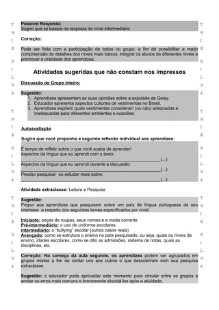 T   Possível Resposta:                                                                       T
    Sugiro que se baseie na resposta do nível intermediário
H                                                                                            H

I   Correção:                                                                                I

E   Pode ser feita com a participação de todos no grupo, a fim de possibilitar a maior E
    compreensão de detalhes dos níveis mais baixos, integrar os alunos de diferentes níveis e
S
    promover a oralidade dos aprendizes.                                                      S

I                                                                                            I
          Atividades sugeridas que não constam nos impressos
L                                                                                            L

V
    Discussão do Grupo Inteiro:                                                              V

A   Sugestão:                                                                                A
      1. Aprendizes apresentam as suas opiniões sobre a expulsão de Geisy.
      2. Educador apresenta aspectos culturais de vestimentas no Brasil.
      3. Aprendizes expõem quais vestimentas consideram (ou não) adequadas e
T                                                                                            T
         inadequadas para diferentes ambientes e ocasiões.
H                                                                                            H

I   Autoavaliação                                                                            I

E                                                                                            E
    Sugiro que você proponha a seguinte reflexão individual aos aprendizes:

S   É tempo de refletir sobre o que você acaba de aprender!                                  S

I   Aspectos da língua que eu aprendi com o texto:                                           I
    _________________________________________________________(...)
L   Aspectos da língua que eu aprendi durante a discussão:                                   L
    _________________________________________________________(...)
V                                                                                            V
    Preciso pesquisar ou estudar mais sobre:
A   _________________________________________________________(...)                           A

    Atividade extraclasse: Leitura e Pesquisa
T                                                                                 T
    Sugestão:
H   Propor aos aprendizes que pesquisem sobre um país de língua portuguesa de seu H
    interesse a respeito dos seguintes temas especificados por nível.
I                                                                                            I

E   Iniciante: peças de roupas, seus nomes e a moda corrente                                 E
    Pré-intermediário: o uso de uniforme escolares
    intermediário: o “bullying” escolar (outros casos reais)
S   Avançado: como se estrutura o ensino no país pesquisado, ou seja, quais os níveis de     S

I
    ensino, idades escolares, como se dão as admissões, sistema de notas, quais as           I
    disciplinas, etc.
L                                                                                            L
    Correção: No começo da aula seguinte, os aprendizes podem ser agrupados em
V                                                                                   V
    grupos mistos a fim de contar uns aos outros o que descobriram com sua pesquisa
A   extraclasse.                                                                    A

    Sugestão: o educador pode aproveitar este momento para circular entre os grupos e
    anotar os erros mais comuns e brevemente elucidá-los após a atividade.
 