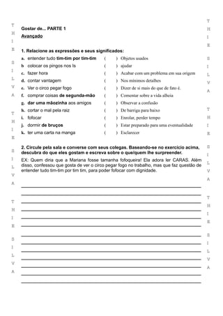 T
T
    Gostar de... PARTE 1                                                                       H
H
    Avançado                                                                                   I
I
                                                                                               E
E   1. Relacione as expressões e seus significados:
    a. entender tudo tim-tim por tim-tim    (     ) Objetos usados                             S
S
    b colocar os pingos nos Is              (     ) ajudar                                     I
I
    c. fazer hora                           (     ) Acabar com um problema em sua origem       L
L
    d. contar vantagem                      (     ) Nos mínimos detalhes                       V
V   e. Ver o circo pegar fogo               (     ) Dizer de si mais do que de fato é.
                                                                                               A
A   f. comprar coisas de segunda-mão        (     ) Comentar sobre a vida alheia
    g. dar uma mãozinha aos amigos          (     ) Observar a confusão
    h. cortar o mal pela raiz               (     ) De barriga para baixo                      T
T
    i. fofocar                              (     ) Enrolar, perder tempo                      H
H
    j. dormir de bruços                     (     ) Estar preparado para uma eventualidade     I
I
    k. ter uma carta na manga               (     ) Esclarecer                                 E
E

    2. Circule pela sala e converse com seus colegas. Baseando-se no exercício acima,          S
S   descubra do que eles gostam e escreva sobre o que/quem lhe surpreender.                    I
I   EX: Quem diria que a Mariana fosse tamanha fofoqueira! Ela adora ler CARAS. Além
                                                                                               L
L   disso, confessou que gosta de ver o circo pegar fogo no trabalho, mas que faz questão de
    entender tudo tim-tim por tim tim, para poder fofocar com dignidade.                       V
V
                                                                                               A
A
    ________________________________________________________________________
    ________________________________________________________________________
                                                                                               T
T   ________________________________________________________________________
                                                                                               H
H   ________________________________________________________________________
                                                                                               I
I   ________________________________________________________________________
                                                                                               E
E   ________________________________________________________________________

    ________________________________________________________________________                   S
S
    ________________________________________________________________________                   I
I
    ________________________________________________________________________                   L
L
    ________________________________________________________________________                   V
V   ________________________________________________________________________                   A
A   ________________________________________________________________________
    ________________________________________________________________________
 