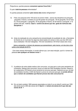 Pergunta-se, quantas pessoas consomem apenas Coca-Cola ?
E qual o total de pessoas entrevistadas?
E quantas pessoas consomem pelo menos dois destes refrigerantes?
5. Feita uma pesquisa entre 100 alunos do ensino médio , acerca das disciplinas de português
,geografia e historia, constatou-se que 65 gostam de português , 60 de geografia, 50 de histo-
ria, 35 de português e geografia, 30 de geografia e historia, 20 de historia e português e 10
gostam das três matérias .Qual o numero de alunos que não gosta de nenhuma das
disciplinas ?
6. Antes da realização de uma campanha de conscientização de qualidade de vida, a Secretaria
de Saúde de um município fez algumas observações de campo e notou que dos 300 indiví-
duos analisados 130 eram tabagistas, 150 eram alcoólatras e 40 tinham esses dois vícios.
Após a campanha, o número de pessoas que apresentaram, pelo menos, um dos dois vícios
sofreu uma redução de 20 %.
Com base nessas informações, é correto afirmar que, com essa redução, qual é o número de
pessoas sem qualquer um desses vícios ?
7. A prefeitura de certa cidade realizou dois concursos: um para gari e outro para assistente ad-
ministrativo. Nesses dois concursos, houve um total de 6.500 candidatos inscritos. Desse to-
tal, exatamente, 870 fizeram prova somente do concurso para gari. Sabendo-se que, do total
de candidatos inscritos, 4.630 não fizeram a prova do concurso para gari, é correto afirmar
que o número de candidatos que fizeram provas dos dois concursos foi:
8. Em um bairro existem 1800 pessoas associadas ao clube A ou ao clube B, sendo que 1200
são sócios de A e 800 são sócios de B. Qual é o número de sócios de A que não são
sócios de B ?
 