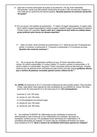 9. Certo bar só servia sanduíches de queijo ou de presunto. Um dia, foram atendidas
500 pessoas, sendo que 350 pediram sanduiches de queijo e 250, de presunto ninguém co-
meu mais de um sanduíche da mesma espécie. Quantas pessoas só comeram sanduíche
de queijo?
10. Em um grupo n de cadetes da aeronáutica , 17 nadam,19 jogam basquetebol, 21 jogam volei-
bol,5 nadam e jogam basquetebol,2 nadam e jogam voleibol,5 jogam basquetebol e voleibol e
2 fazem todos os 3 esportes. Qual o valor de n, sabendo-se que todos os cadetes desse
grupo praticam pelo menos um desses esportes?
11. Após um jantar, foram servidas as sobremesas X e Y. Sabe-se que das 10 pessoas pre-
sentes, 5 comeram a sobremesa X, 7 comeram a sobremesa Y e 3 comeram as duas.
Quantas não comeram nenhuma ?
12. De um grupo de 100 pacientes verificou-se que, 47 foram vacinados contra a
varíola, 43 contra a poliomielite, 51 contra o tétano, 21 contra a varíola e a poliomielite, e 19
contra o tétano e a poliomielite, enquanto 7 foram vacinadas contra as três doenças. Conside-
rando-se que as pessoas foram vacinadas por pelo menos uma das vacinas,podemos afirmar
que o número de pessoas vacinadas apenas contra o tétano foi de ?
13. (UFSE) Os senhores A, B e C concorriam à liderança de certo partido político. Para escolher
o líder, cada eleitor votou apenas em dois candidatos de sua preferência. Houve 100 votos
para A e B, 80 votos para B e C e 20 votos para A e C. Em consequência:
a) venceu A, com 120 votos.
b) venceu A, com 140 votos.
c) A e B empataram em primeiro lugar.
d) venceu B, com 140 votos.
e) venceu B, com 180 votos.
14. No vestibular FUNVEST de 1990 exigia-se dos candidatos à carreira de
administração a nota mínima de 3,0 em matemática e em redação. Apurados os
resultados, verificou-se que 175 candidatos foram eliminados em matemática e 76
candidatos eliminados em redação. O número total de candidatos eliminados por essas
duas disciplinas foi 219. Qual o número de candidatos eliminados apenas em redação?
 