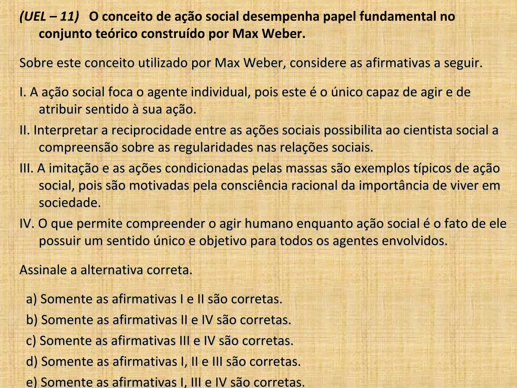 (UEL – 11) O conceito de ação social desempenha papel fundamental no
   conjunto teórico construído por Max Weber.

Sobre este conceito utilizado por Max Weber, considere as afirmativas a seguir.

I. A ação social foca o agente individual, pois este é o único capaz de agir e de
     atribuir sentido à sua ação.
II. Interpretar a reciprocidade entre as ações sociais possibilita ao cientista social a
     compreensão sobre as regularidades nas relações sociais.
III. A imitação e as ações condicionadas pelas massas são exemplos típicos de ação
     social, pois são motivadas pela consciência racional da importância de viver em
     sociedade.
IV. O que permite compreender o agir humano enquanto ação social é o fato de ele
     possuir um sentido único e objetivo para todos os agentes envolvidos.

Assinale a alternativa correta.

 a) Somente as afirmativas I e II são corretas.
 b) Somente as afirmativas II e IV são corretas.
 c) Somente as afirmativas III e IV são corretas.
 d) Somente as afirmativas I, II e III são corretas.
 e) Somente as afirmativas I, III e IV são corretas.
 