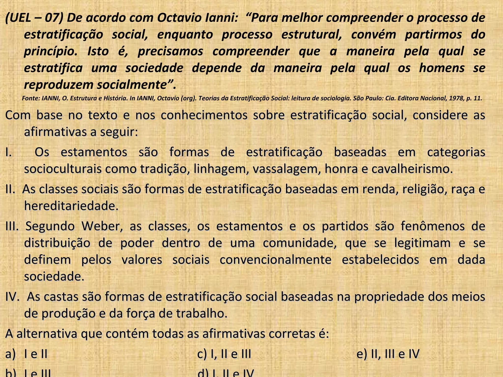 (UEL – 07) De acordo com Octavio Ianni: “Para melhor compreender o processo de
   estratificação social, enquanto processo estrutural, convém partirmos do
   princípio. Isto é, precisamos compreender que a maneira pela qual se
   estratifica uma sociedade depende da maneira pela qual os homens se
   reproduzem socialmente”.
   Fonte: IANNI, O. Estrutura e História. In IANNI, Octavio (org). Teorias da Estratificação Social: leitura de sociologia. São Paulo: Cia. Editora Nacional, 1978, p. 11.

Com base no texto e nos conhecimentos sobre estratificação social, considere as
     afirmativas a seguir:
I.     Os estamentos são formas de estratificação baseadas em categorias
     socioculturais como tradição, linhagem, vassalagem, honra e cavalheirismo.
II. As classes sociais são formas de estratificação baseadas em renda, religião, raça e
     hereditariedade.
III. Segundo Weber, as classes, os estamentos e os partidos são fenômenos de
     distribuição de poder dentro de uma comunidade, que se legitimam e se
     definem pelos valores sociais convencionalmente estabelecidos em dada
     sociedade.
IV. As castas são formas de estratificação social baseadas na propriedade dos meios
     de produção e da força de trabalho.
A alternativa que contém todas as afirmativas corretas é:
a) I e II                           c) I, II e III             e) II, III e IV
 