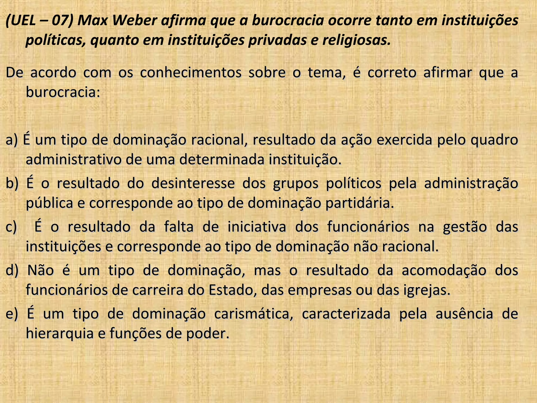 (UEL – 07) Max Weber afirma que a burocracia ocorre tanto em instituições
   políticas, quanto em instituições privadas e religiosas.
De acordo com os conhecimentos sobre o tema, é correto afirmar que a
  burocracia:

a) É um tipo de dominação racional, resultado da ação exercida pelo quadro
   administrativo de uma determinada instituição.
b) É o resultado do desinteresse dos grupos políticos pela administração
   pública e corresponde ao tipo de dominação partidária.
c) É o resultado da falta de iniciativa dos funcionários na gestão das
   instituições e corresponde ao tipo de dominação não racional.
d) Não é um tipo de dominação, mas o resultado da acomodação dos
   funcionários de carreira do Estado, das empresas ou das igrejas.
e) É um tipo de dominação carismática, caracterizada pela ausência de
   hierarquia e funções de poder.
 