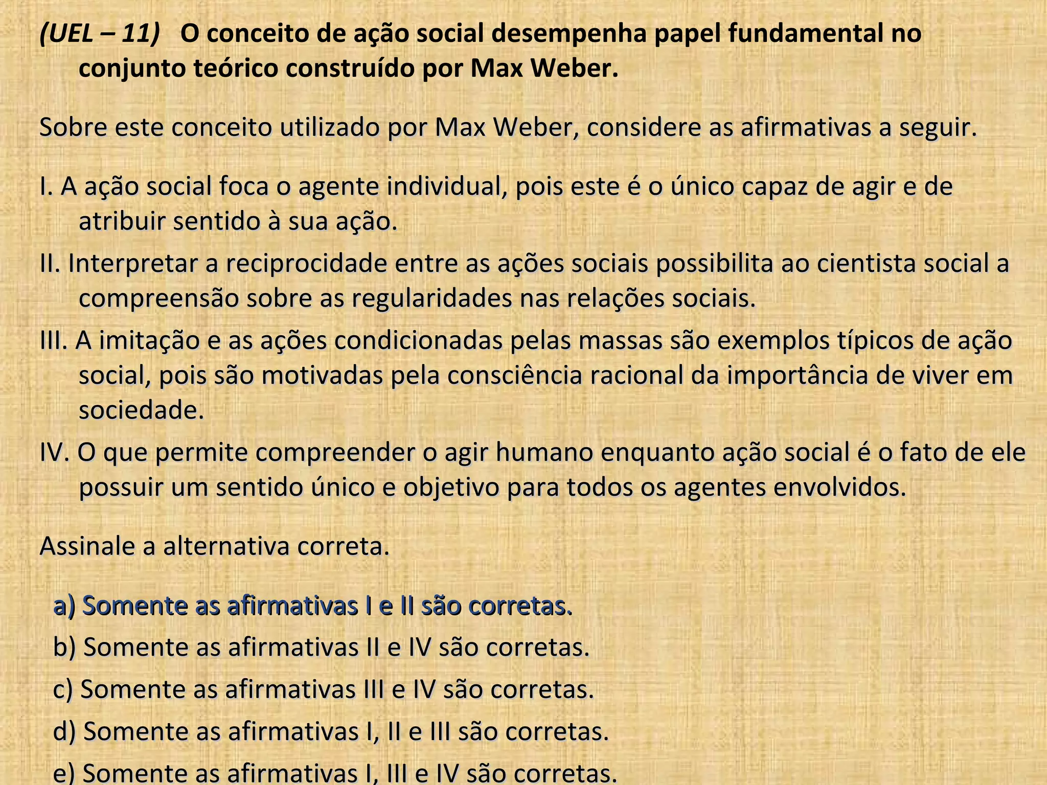 (UEL – 11) O conceito de ação social desempenha papel fundamental no
   conjunto teórico construído por Max Weber.

Sobre este conceito utilizado por Max Weber, considere as afirmativas a seguir.

I. A ação social foca o agente individual, pois este é o único capaz de agir e de
     atribuir sentido à sua ação.
II. Interpretar a reciprocidade entre as ações sociais possibilita ao cientista social a
     compreensão sobre as regularidades nas relações sociais.
III. A imitação e as ações condicionadas pelas massas são exemplos típicos de ação
     social, pois são motivadas pela consciência racional da importância de viver em
     sociedade.
IV. O que permite compreender o agir humano enquanto ação social é o fato de ele
     possuir um sentido único e objetivo para todos os agentes envolvidos.

Assinale a alternativa correta.

 a) Somente as afirmativas I e II são corretas.
 b) Somente as afirmativas II e IV são corretas.
 c) Somente as afirmativas III e IV são corretas.
 d) Somente as afirmativas I, II e III são corretas.
 e) Somente as afirmativas I, III e IV são corretas.
 
