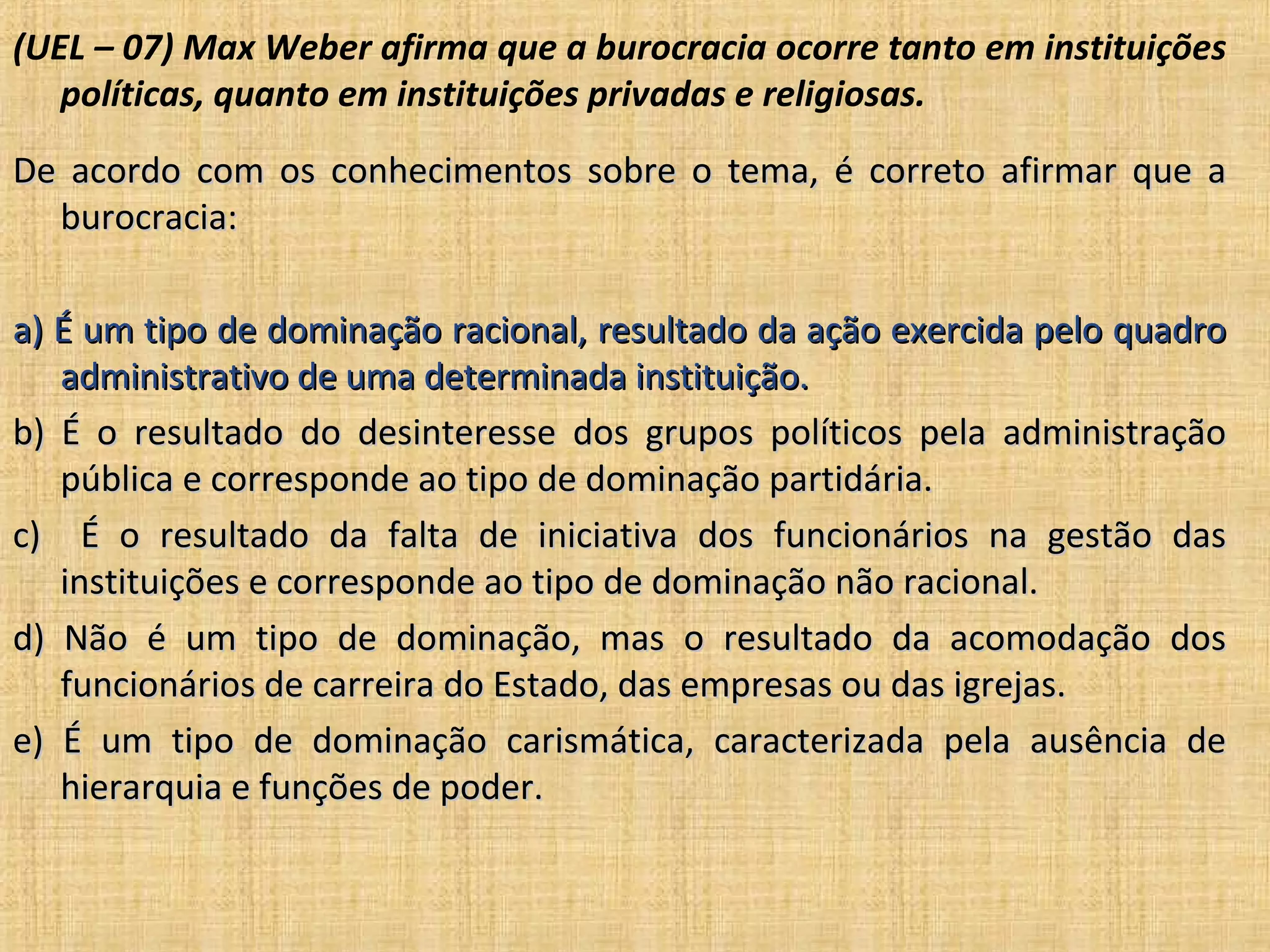 (UEL – 07) Max Weber afirma que a burocracia ocorre tanto em instituições
   políticas, quanto em instituições privadas e religiosas.
De acordo com os conhecimentos sobre o tema, é correto afirmar que a
  burocracia:

a) É um tipo de dominação racional, resultado da ação exercida pelo quadro
   administrativo de uma determinada instituição.
b) É o resultado do desinteresse dos grupos políticos pela administração
   pública e corresponde ao tipo de dominação partidária.
c) É o resultado da falta de iniciativa dos funcionários na gestão das
   instituições e corresponde ao tipo de dominação não racional.
d) Não é um tipo de dominação, mas o resultado da acomodação dos
   funcionários de carreira do Estado, das empresas ou das igrejas.
e) É um tipo de dominação carismática, caracterizada pela ausência de
   hierarquia e funções de poder.
 