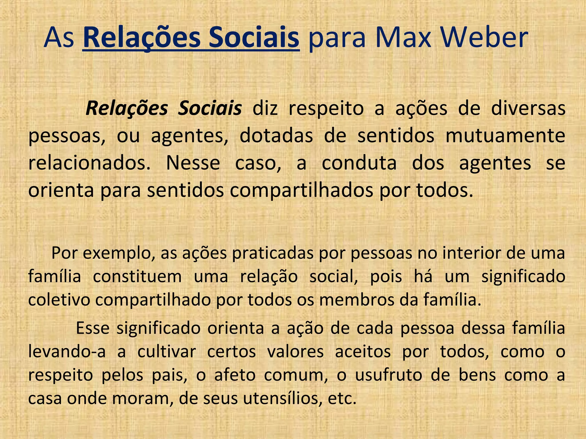 As Relações Sociais para Max Weber

       Relações Sociais diz respeito a ações de diversas
pessoas, ou agentes, dotadas de sentidos mutuamente
relacionados. Nesse caso, a conduta dos agentes se
orienta para sentidos compartilhados por todos.

   Por exemplo, as ações praticadas por pessoas no interior de uma
família constituem uma relação social, pois há um significado
coletivo compartilhado por todos os membros da família.
      Esse significado orienta a ação de cada pessoa dessa família
levando-a a cultivar certos valores aceitos por todos, como o
respeito pelos pais, o afeto comum, o usufruto de bens como a
casa onde moram, de seus utensílios, etc.
 