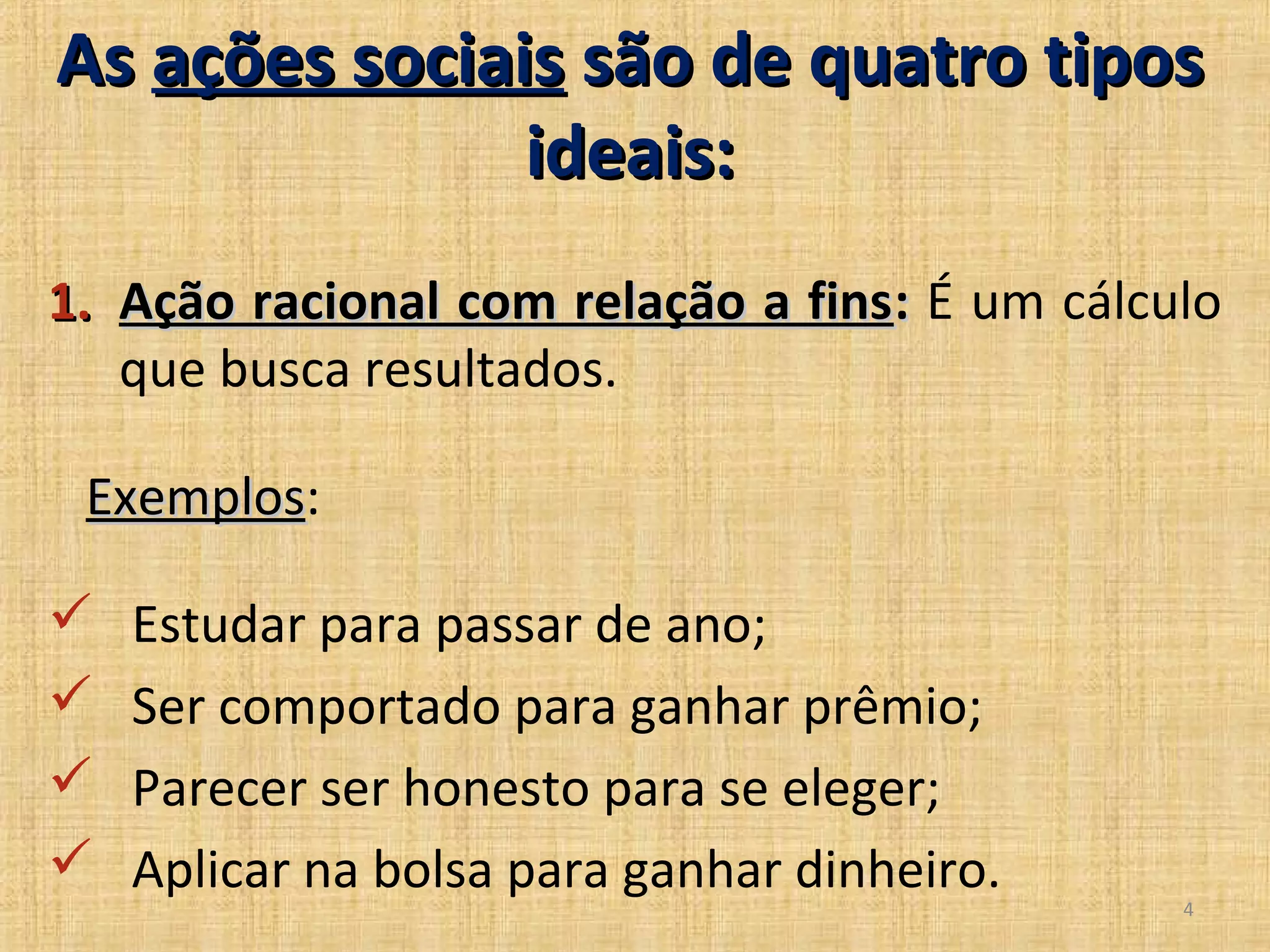 As ações sociais são de quatro tipos
               ideais:
1. Ação racional com relação a fins: É um cálculo
   que busca resultados.

 Exemplos:
 Exemplos

   Estudar para passar de ano;
   Ser comportado para ganhar prêmio;
   Parecer ser honesto para se eleger;
   Aplicar na bolsa para ganhar dinheiro.
                                               4
 