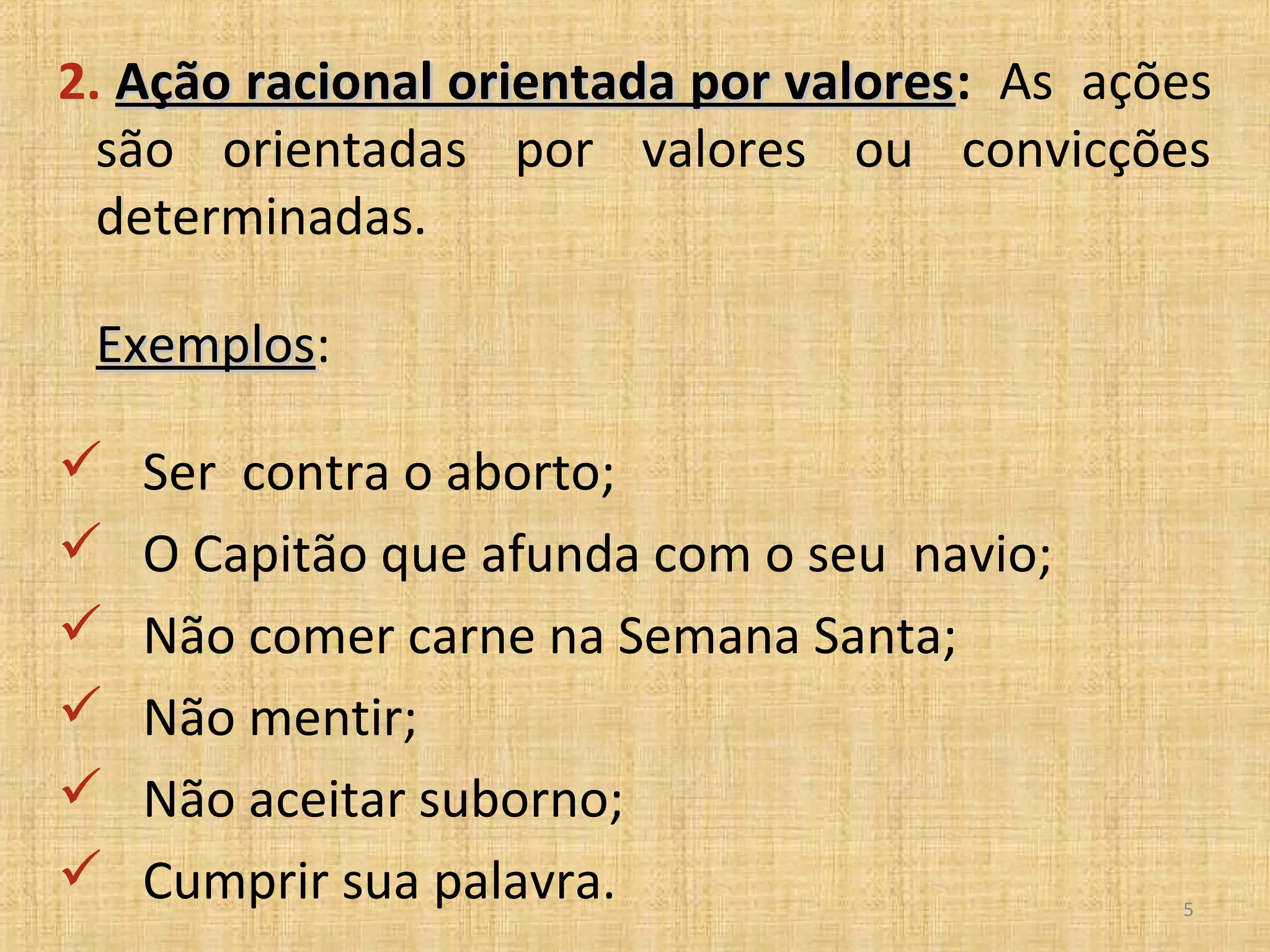 2. Ação racional orientada por valores: As ações
                               valores
  são orientadas por valores ou convicções
  determinadas.

 Exemplos:
 Exemplos

   Ser contra o aborto;
   O Capitão que afunda com o seu navio;
   Não comer carne na Semana Santa;
   Não mentir;
   Não aceitar suborno;
   Cumprir sua palavra.                      5
 