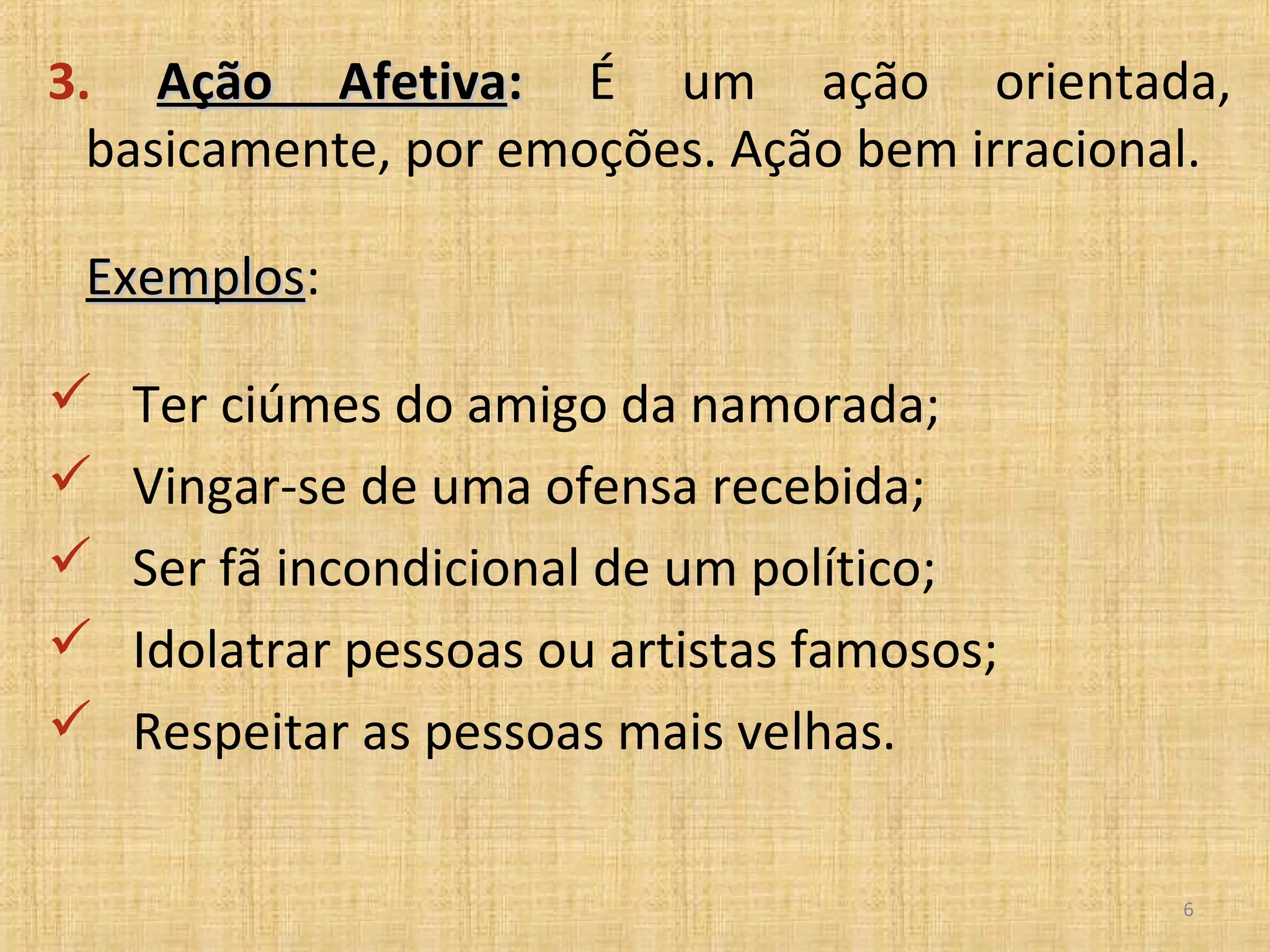 3. Ação Afetiva: É um ação orientada,
  basicamente, por emoções. Ação bem irracional.

 Exemplos:
 Exemplos

   Ter ciúmes do amigo da namorada;
   Vingar-se de uma ofensa recebida;
   Ser fã incondicional de um político;
   Idolatrar pessoas ou artistas famosos;
   Respeitar as pessoas mais velhas.

                                              6
 