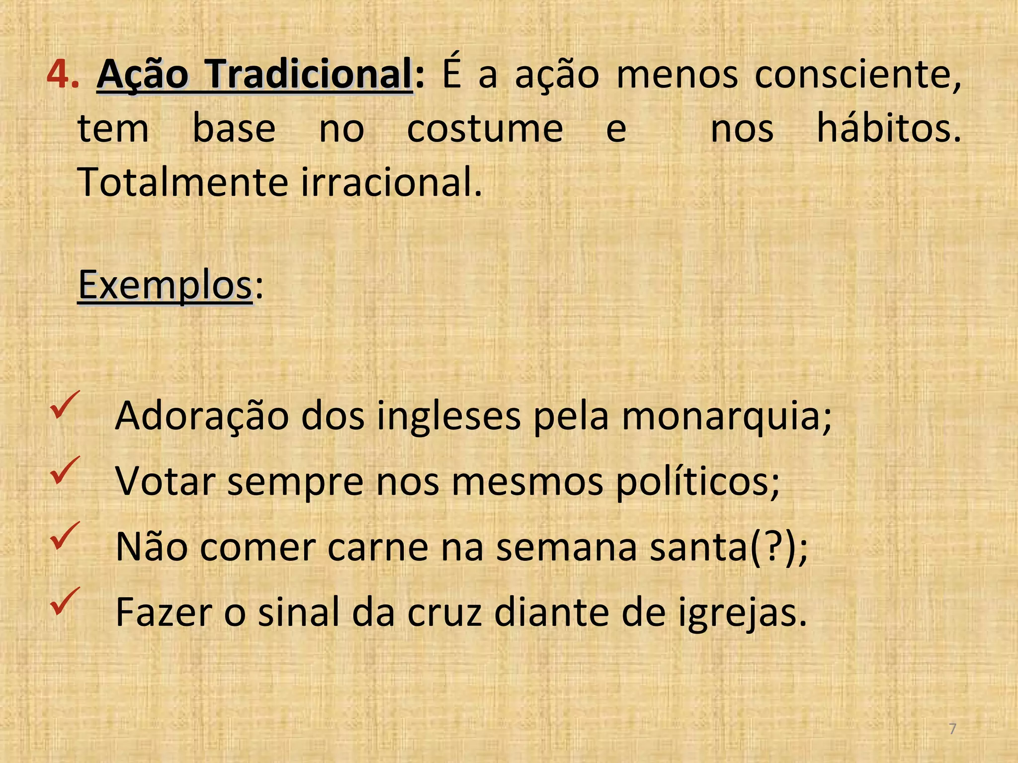 4. Ação Tradicional: É a ação menos consciente,
        Tradicional
  tem base no costume e          nos hábitos.
  Totalmente irracional.

 Exemplos:
 Exemplos

   Adoração dos ingleses pela monarquia;
   Votar sempre nos mesmos políticos;
   Não comer carne na semana santa(?);
   Fazer o sinal da cruz diante de igrejas.

                                               7
 