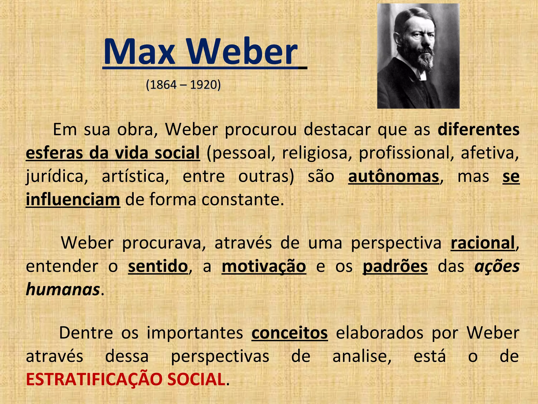 Max Weber
                (1864 – 1920)


    Em sua obra, Weber procurou destacar que as diferentes
esferas da vida social (pessoal, religiosa, profissional, afetiva,
jurídica, artística, entre outras) são autônomas, mas se
influenciam de forma constante.

    Weber procurava, através de uma perspectiva racional,
entender o sentido, a motivação e os padrões das ações
humanas.

    Dentre os importantes conceitos elaborados por Weber
através dessa perspectivas de analise, está o de
ESTRATIFICAÇÃO SOCIAL.
 