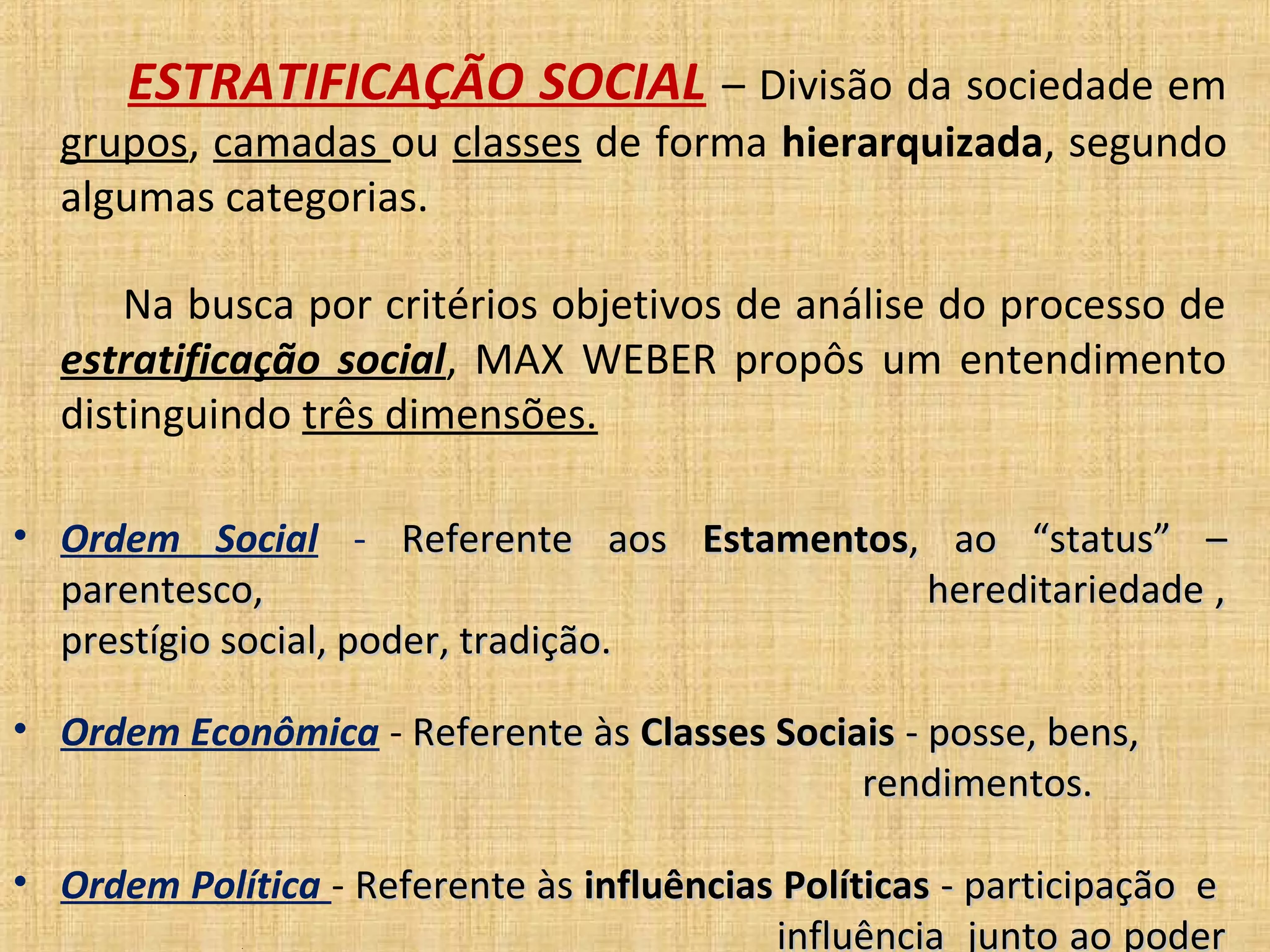 ESTRATIFICAÇÃO SOCIAL – Divisão da sociedade em
  grupos, camadas ou classes de forma hierarquizada, segundo
  algumas categorias.

      Na busca por critérios objetivos de análise do processo de
  estratificação social, MAX WEBER propôs um entendimento
  distinguindo três dimensões.

• Ordem Social - Referente aos Estamentos, ao “status” –
  parentesco,                   ..        hereditariedade ,
  prestígio social, poder, tradição.

• Ordem Econômica - Referente às Classes Sociais - posse, bens,
         .                                    rendimentos.

• Ordem Política - Referente às influências Políticas - participação e
             .                             influência junto ao poder
 