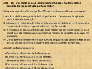 (UEL – 11) O conceito de ação social desempenha papel fundamental no
   conjunto teórico construído por Max Weber.

Sobre este conceito utilizado por Max Weber, considere as afirmativas a seguir.

I. A ação social foca o agente individual, pois este é o único capaz de agir e de
     atribuir sentido à sua ação.
II. Interpretar a reciprocidade entre as ações sociais possibilita ao cientista social a
     compreensão sobre as regularidades nas relações sociais.
III. A imitação e as ações condicionadas pelas massas são exemplos típicos de ação
     social, pois são motivadas pela consciência racional da importância de viver em
     sociedade.
IV. O que permite compreender o agir humano enquanto ação social é o fato de ele
     possuir um sentido único e objetivo para todos os agentes envolvidos.

Assinale a alternativa correta.

 a) Somente as afirmativas I e II são corretas.
 b) Somente as afirmativas II e IV são corretas.
 c) Somente as afirmativas III e IV são corretas.
 d) Somente as afirmativas I, II e III são corretas.
 e) Somente as afirmativas I, III e IV são corretas.
 