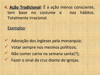4. Ação Tradicional: É a ação menos consciente,
        Tradicional
  tem base no costume e          nos hábitos.
  Totalmente irracional.

 Exemplos:
 Exemplos

   Adoração dos ingleses pela monarquia;
   Votar sempre nos mesmos políticos;
   Não comer carne na semana santa(?);
   Fazer o sinal da cruz diante de igrejas.

                                               7
 