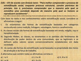 (UEL – 07) De acordo com Octavio Ianni: “Para melhor compreender o processo de
   estratificação social, enquanto processo estrutural, convém partirmos do
   princípio. Isto é, precisamos compreender que a maneira pela qual se
   estratifica uma sociedade depende da maneira pela qual os homens se
   reproduzem socialmente”.
   Fonte: IANNI, O. Estrutura e História. In IANNI, Octavio (org). Teorias da Estratificação Social: leitura de sociologia. São Paulo: Cia. Editora Nacional, 1978, p. 11.

Com base no texto e nos conhecimentos sobre estratificação social, considere as
     afirmativas a seguir:
I.     Os estamentos são formas de estratificação baseadas em categorias
     socioculturais como tradição, linhagem, vassalagem, honra e cavalheirismo.
II. As classes sociais são formas de estratificação baseadas em renda, religião, raça e
     hereditariedade.
III. Segundo Weber, as classes, os estamentos e os partidos são fenômenos de
     distribuição de poder dentro de uma comunidade, que se legitimam e se
     definem pelos valores sociais convencionalmente estabelecidos em dada
     sociedade.
IV. As castas são formas de estratificação social baseadas na propriedade dos meios
     de produção e da força de trabalho.
A alternativa que contém todas as afirmativas corretas é:
a) I e II                           c) I, II e III             e) II, III e IV
 