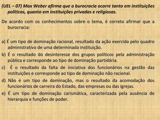 (UEL – 07) Max Weber afirma que a burocracia ocorre tanto em instituições
   políticas, quanto em instituições privadas e religiosas.
De acordo com os conhecimentos sobre o tema, é correto afirmar que a
  burocracia:

a) É um tipo de dominação racional, resultado da ação exercida pelo quadro
   administrativo de uma determinada instituição.
b) É o resultado do desinteresse dos grupos políticos pela administração
   pública e corresponde ao tipo de dominação partidária.
c) É o resultado da falta de iniciativa dos funcionários na gestão das
   instituições e corresponde ao tipo de dominação não racional.
d) Não é um tipo de dominação, mas o resultado da acomodação dos
   funcionários de carreira do Estado, das empresas ou das igrejas.
e) É um tipo de dominação carismática, caracterizada pela ausência de
   hierarquia e funções de poder.
 