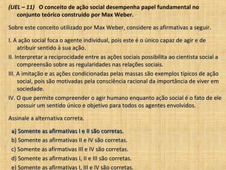 (UEL – 11) O conceito de ação social desempenha papel fundamental no
   conjunto teórico construído por Max Weber.

Sobre este conceito utilizado por Max Weber, considere as afirmativas a seguir.

I. A ação social foca o agente individual, pois este é o único capaz de agir e de
     atribuir sentido à sua ação.
II. Interpretar a reciprocidade entre as ações sociais possibilita ao cientista social a
     compreensão sobre as regularidades nas relações sociais.
III. A imitação e as ações condicionadas pelas massas são exemplos típicos de ação
     social, pois são motivadas pela consciência racional da importância de viver em
     sociedade.
IV. O que permite compreender o agir humano enquanto ação social é o fato de ele
     possuir um sentido único e objetivo para todos os agentes envolvidos.

Assinale a alternativa correta.

 a) Somente as afirmativas I e II são corretas.
 b) Somente as afirmativas II e IV são corretas.
 c) Somente as afirmativas III e IV são corretas.
 d) Somente as afirmativas I, II e III são corretas.
 e) Somente as afirmativas I, III e IV são corretas.
 
