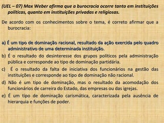 (UEL – 07) Max Weber afirma que a burocracia ocorre tanto em instituições
   políticas, quanto em instituições privadas e religiosas.
De acordo com os conhecimentos sobre o tema, é correto afirmar que a
  burocracia:

a) É um tipo de dominação racional, resultado da ação exercida pelo quadro
   administrativo de uma determinada instituição.
b) É o resultado do desinteresse dos grupos políticos pela administração
   pública e corresponde ao tipo de dominação partidária.
c) É o resultado da falta de iniciativa dos funcionários na gestão das
   instituições e corresponde ao tipo de dominação não racional.
d) Não é um tipo de dominação, mas o resultado da acomodação dos
   funcionários de carreira do Estado, das empresas ou das igrejas.
e) É um tipo de dominação carismática, caracterizada pela ausência de
   hierarquia e funções de poder.
 