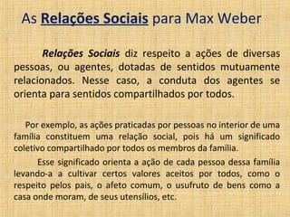 As Relações Sociais para Max Weber

       Relações Sociais diz respeito a ações de diversas
pessoas, ou agentes, dotadas de sentidos mutuamente
relacionados. Nesse caso, a conduta dos agentes se
orienta para sentidos compartilhados por todos.

   Por exemplo, as ações praticadas por pessoas no interior de uma
família constituem uma relação social, pois há um significado
coletivo compartilhado por todos os membros da família.
      Esse significado orienta a ação de cada pessoa dessa família
levando-a a cultivar certos valores aceitos por todos, como o
respeito pelos pais, o afeto comum, o usufruto de bens como a
casa onde moram, de seus utensílios, etc.
 