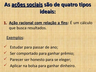 As ações sociais são de quatro tipos
               ideais:
1. Ação racional com relação a fins: É um cálculo
   que busca resultados.

 Exemplos:
 Exemplos

   Estudar para passar de ano;
   Ser comportado para ganhar prêmio;
   Parecer ser honesto para se eleger;
   Aplicar na bolsa para ganhar dinheiro.
                                               4
 