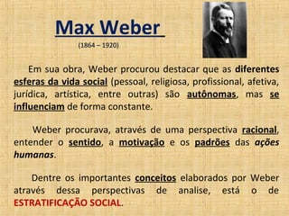 Max Weber
                (1864 – 1920)


    Em sua obra, Weber procurou destacar que as diferentes
esferas da vida social (pessoal, religiosa, profissional, afetiva,
jurídica, artística, entre outras) são autônomas, mas se
influenciam de forma constante.

    Weber procurava, através de uma perspectiva racional,
entender o sentido, a motivação e os padrões das ações
humanas.

    Dentre os importantes conceitos elaborados por Weber
através dessa perspectivas de analise, está o de
ESTRATIFICAÇÃO SOCIAL.
 